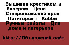 Вышивка крестиком и бисером › Цена ­ 600 - Ставропольский край, Пятигорск г. Хобби. Ручные работы » Для дома и интерьера   